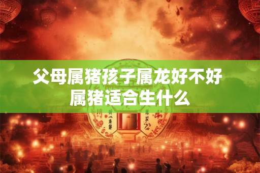 父母属猪孩子属龙好不好 属猪适合生什么