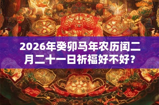 2026年癸卯马年农历闰二月二十一日祈福好不好？