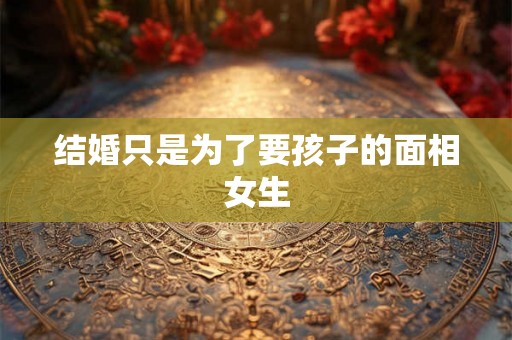 结婚只是为了要孩子的面相女生 结婚只是为了要孩子的面相女生