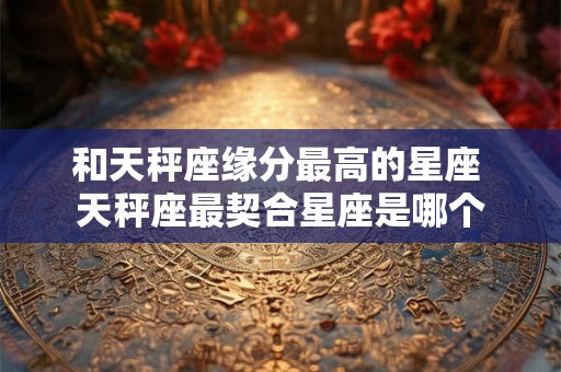 和天秤座缘分最高的星座 天秤座最契合星座是哪个