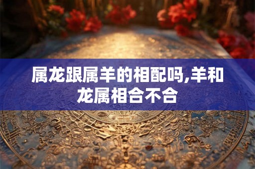 属龙跟属羊的相配吗,羊和龙属相合不合 属龙跟属羊的相配吗,羊和龙属相合不合