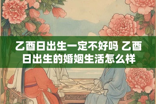 乙酉日出生一定不好吗 乙酉日出生的婚姻生活怎么样