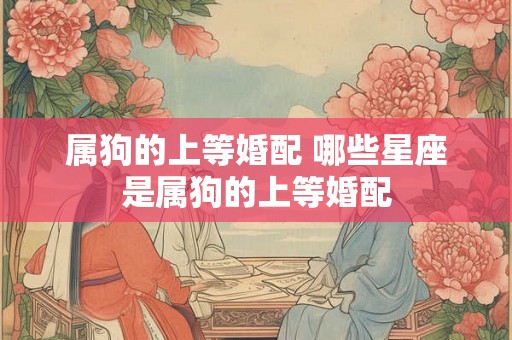 属狗的上等婚配 哪些星座是属狗的上等婚配 属狗的上等婚配 哪些星座是属狗的上等婚配