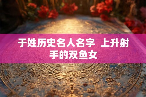 于姓历史名人名字  上升射手的双鱼女