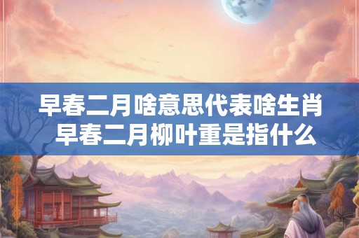 早春二月啥意思代表啥生肖  早春二月柳叶重是指什么生肖
