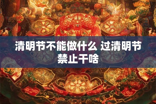 清明节不能做什么 过清明节禁止干啥