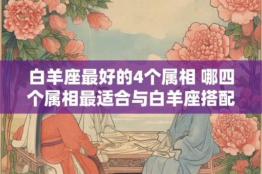 白羊座最好的4个属相 哪四个属相最适合与白羊座搭配 白羊座最好的4个属相 哪四个属相最适合与白羊座搭配