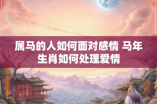 属马的人如何面对感情 马年生肖如何处理爱情