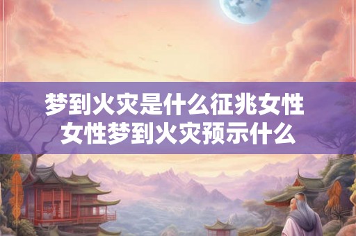 梦到火灾是什么征兆女性 女性梦到火灾预示什么