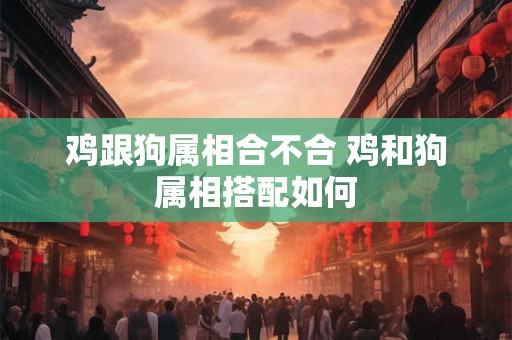鸡跟狗属相合不合 鸡和狗属相搭配如何 鸡跟狗属相合不合 鸡和狗属相搭配如何