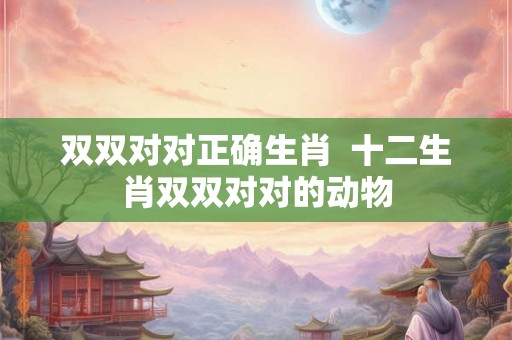 双双对对正确生肖  十二生肖双双对对的动物