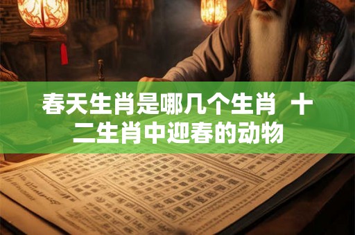 春天生肖是哪几个生肖  十二生肖中迎春的动物