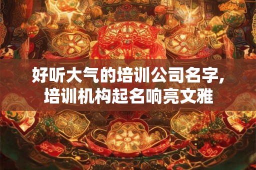 好听大气的培训公司名字,培训机构起名响亮文雅 好听大气的培训公司名字,培训机构起名响亮文雅