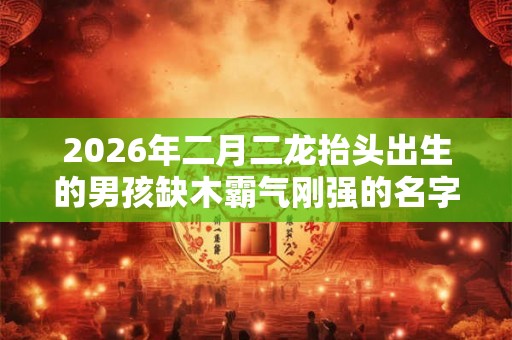 2026年二月二龙抬头出生的男孩缺木霸气刚强的名字精选 2026年二月二龙抬头出生的男孩缺木霸气刚强的名字精选