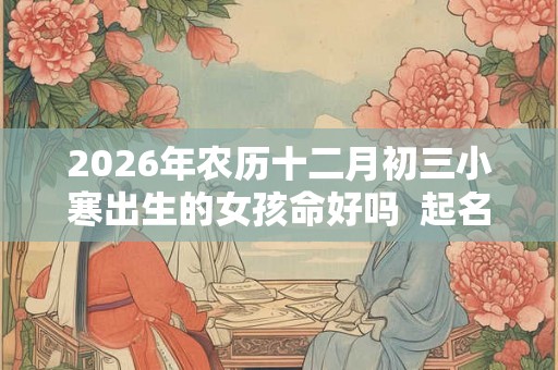 2026年农历十二月初三小寒出生的女孩命好吗 起名宜用字分享 2026年农历十二月初三小寒出生的女孩命好吗 起名宜用字分享
