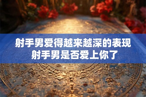射手男爱得越来越深的表现 射手男是否爱上你了