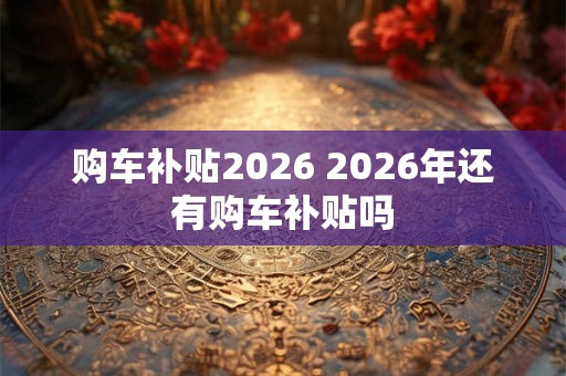 购车补贴2026 2026年还有购车补贴吗 购车补贴2026 2026年还有购车补贴吗