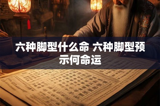六种脚型什么命 六种脚型预示何命运