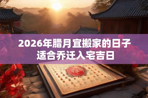 2026年腊月宜搬家的日子 适合乔迁入宅吉日 2026年腊月宜搬家的日子 适合乔迁入宅吉日