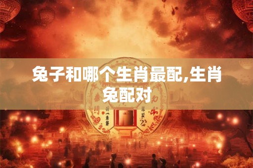 兔子和哪个生肖最配,生肖兔配对