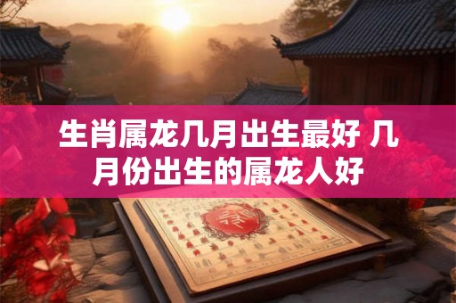 生肖属龙几月出生最好 几月份出生的属龙人好
