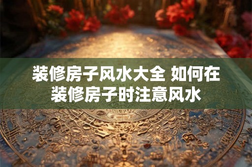 装修房子风水大全 如何在装修房子时注意风水