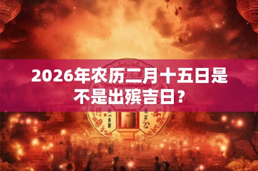 2026年农历二月十五日是不是出殡吉日？