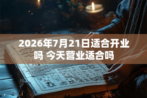 2026年7月21日适合开业吗 今天营业适合吗
