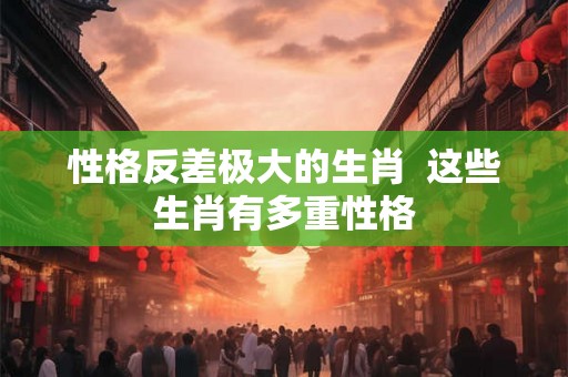 性格反差极大的生肖 这些生肖有多重性格 性格反差极大的生肖 这些生肖有多重性格