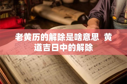 老黄历的解除是啥意思  黄道吉日中的解除