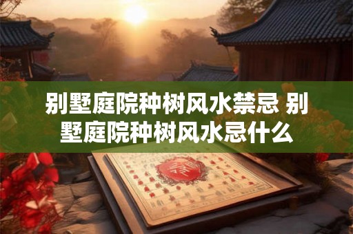 别墅庭院种树风水禁忌 别墅庭院种树风水忌什么