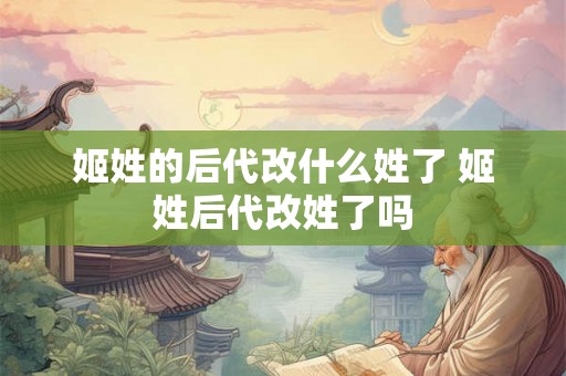 姬姓的后代改什么姓了 姬姓后代改姓了吗 姬姓的后代改什么姓了 姬姓后代改姓了吗