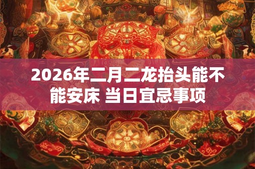 2026年二月二龙抬头能不能安床 当日宜忌事项