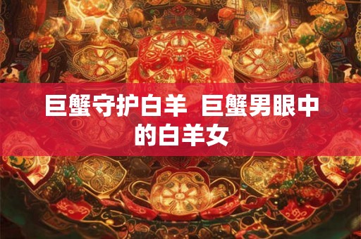 巨蟹守护白羊 巨蟹男眼中的白羊女 巨蟹守护白羊 巨蟹男眼中的白羊女