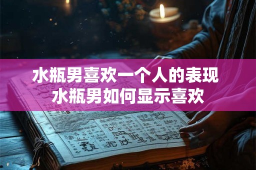 水瓶男喜欢一个人的表现 水瓶男如何显示喜欢