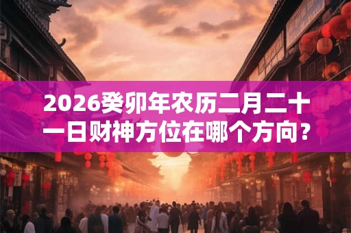 2026癸卯年农历二月二十一日财神方位在哪个方向? 2026癸卯年农历二月二十一日财神方位在哪个方向?