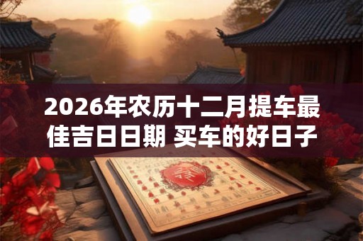 2026年农历十二月提车最佳吉日日期 买车的好日子
