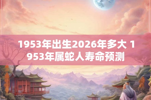 1953年出生2026年多大 1953年属蛇人寿命预测