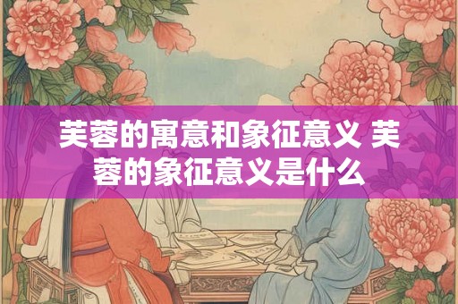 芙蓉的寓意和象征意义 芙蓉的象征意义是什么 芙蓉的寓意和象征意义 芙蓉的象征意义是什么