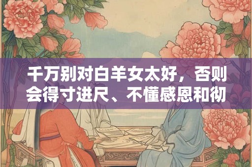 千万别对白羊女太好，否则会得寸进尺、不懂感恩和彻底赖上你