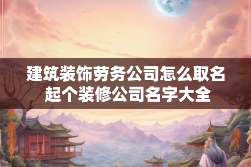 建筑装饰劳务公司怎么取名 起个装修公司名字大全