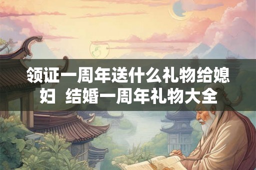 领证一周年送什么礼物给媳妇  结婚一周年礼物大全