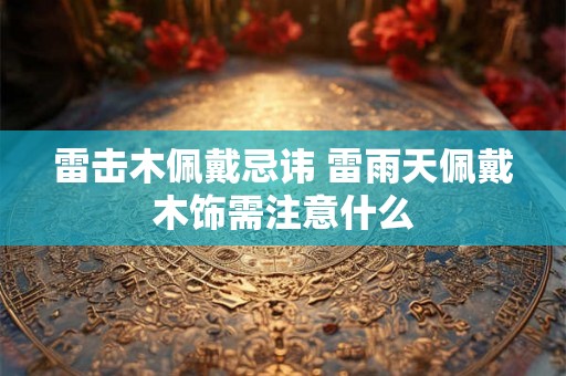 雷击木佩戴忌讳 雷雨天佩戴木饰需注意什么