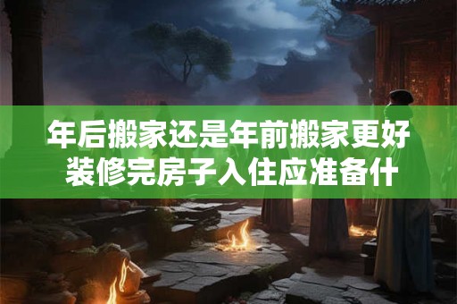 年后搬家还是年前搬家更好 装修完房子入住应准备什么