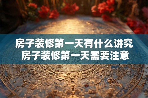 房子装修第一天有什么讲究 房子装修第一天需要注意什么