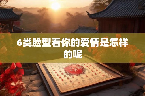 6类脸型看你的爱情是怎样的呢 6类脸型看你的爱情是怎样的呢