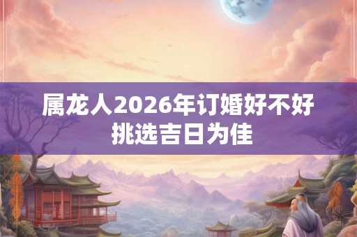属龙人2026年订婚好不好 挑选吉日为佳