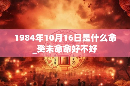 1984年10月16日是什么命_癸未命命好不好