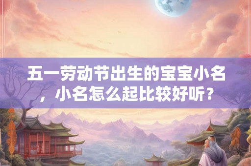五一劳动节出生的宝宝小名，小名怎么起比较好听？