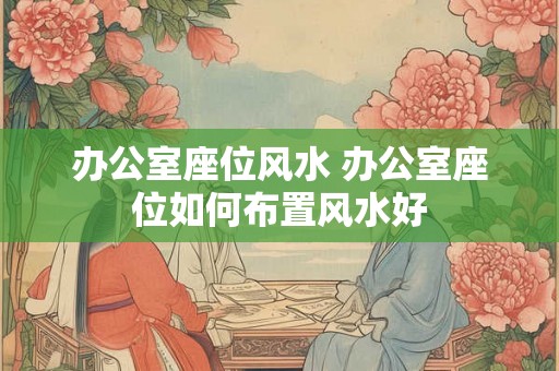 办公室座位风水 办公室座位如何布置风水好 办公室座位风水 办公室座位如何布置风水好